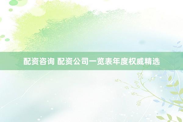 配资咨询 配资公司一览表年度权威精选