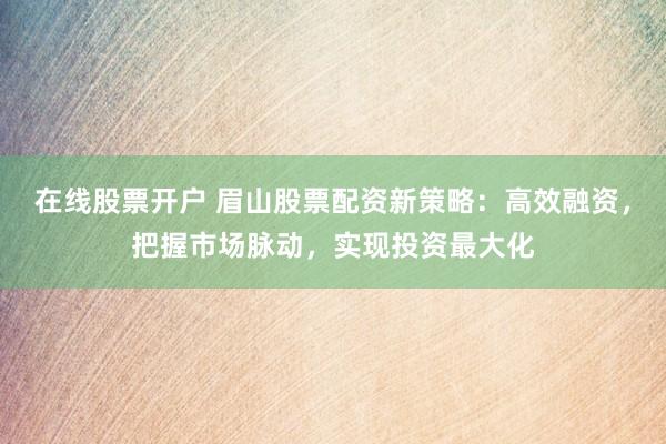 在线股票开户 眉山股票配资新策略：高效融资，把握市场脉动，实现投资最大化