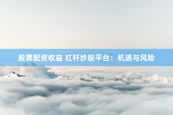股票配资收益 杠杆炒股平台：机遇与风险
