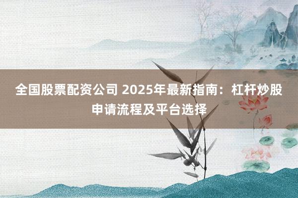 全国股票配资公司 2025年最新指南：杠杆炒股申请流程及平台选择