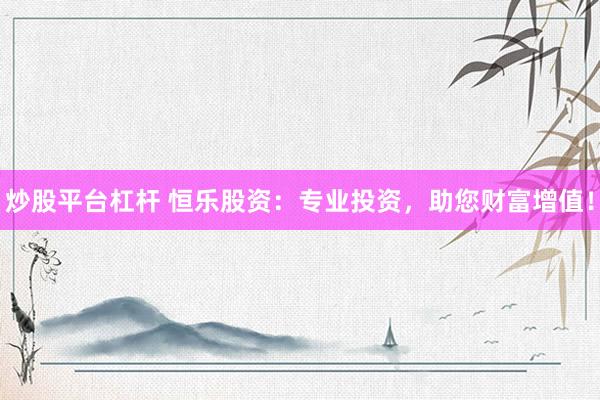 炒股平台杠杆 恒乐股资：专业投资，助您财富增值！