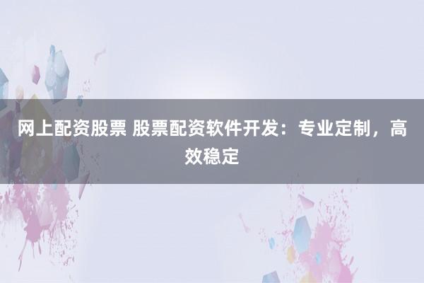 网上配资股票 股票配资软件开发：专业定制，高效稳定