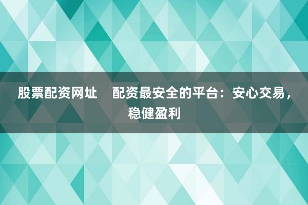 股票配资网址    配资最安全的平台：安心交易，稳健盈利