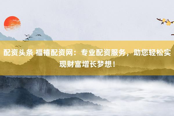 配资头条 福禧配资网：专业配资服务，助您轻松实现财富增长梦想！