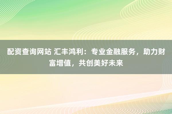 配资查询网站 汇丰鸿利:专业金融服务,助力财富增值,共创美好未来