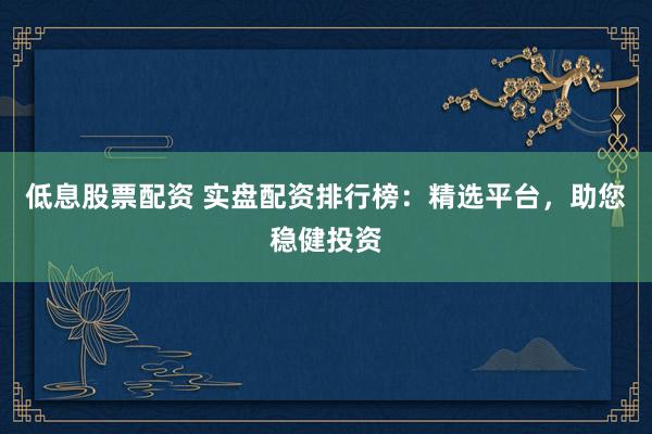 低息股票配资 实盘配资排行榜：精选平台，助您稳健投资