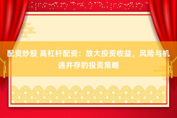 配资炒股 高杠杆配资：放大投资收益，风险与机遇并存的投资策略