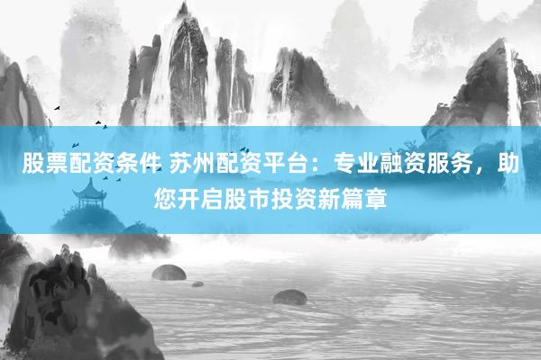 股票配资条件 苏州配资平台：专业融资服务，助您开启股市投资新篇章