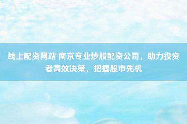 线上配资网站 南京专业炒股配资公司，助力投资者高效决策，把握股市先机