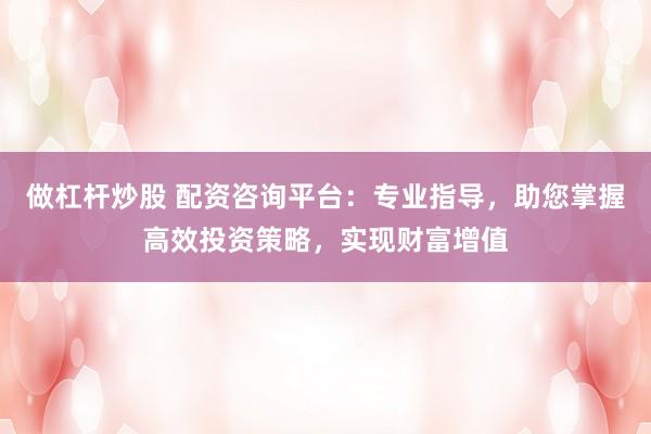 做杠杆炒股 配资咨询平台:专业指导,助您掌握高效投资策略,实现财富增值