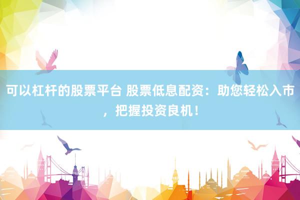 可以杠杆的股票平台 股票低息配资：助您轻松入市，把握投资良机！